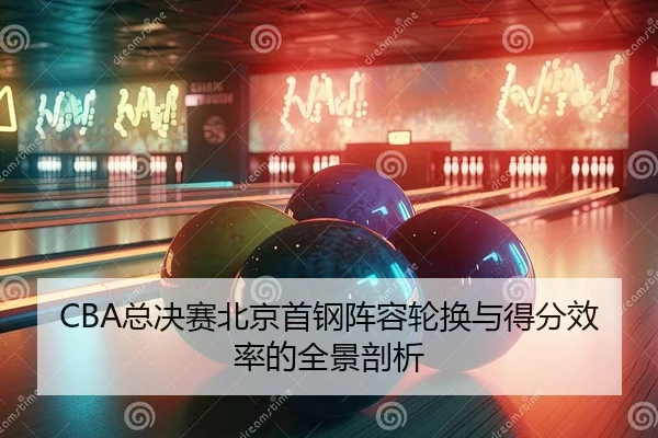 CBA总决赛北京首钢阵容轮换与得分效率的全景剖析
